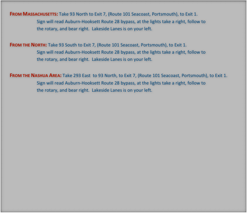 From Massachusetts: Take 93 North to Exit 7, (Route 101 Seacoast, Portsmouth), to Exit 1.
                        Sign will read Auburn-Hooksett Route 28 bypass, at the lights take a right, follow to
                        the rotary, and bear right.  Lakeside Lanes is on your left.

From the North: Take 93 South to Exit 7, (Route 101 Seacoast, Portsmouth), to Exit 1.
                        Sign will read Auburn-Hooksett Route 28 bypass, at the lights take a right, follow to
                        the rotary, and bear right.  Lakeside Lanes is on your left.

From the Nashua Area: Take 293 East  to 93 North, to Exit 7, (Route 101 Seacoast, Portsmouth), to Exit 1.
                        Sign will read Auburn-Hooksett Route 28 bypass, at the lights take a right, follow to
                        the rotary, and bear right.  Lakeside Lanes is on your left.


