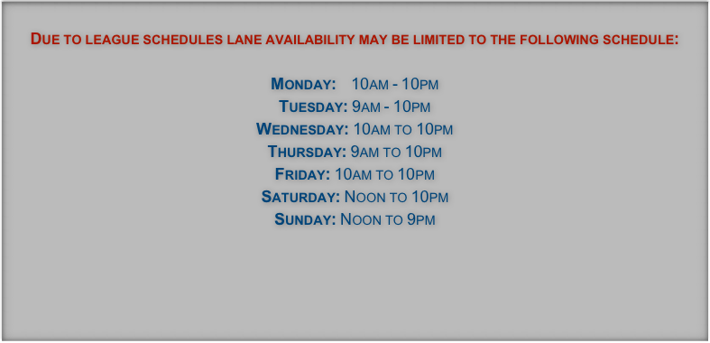 Due to league schedules lane availability may be limited to the following schedule:

Monday:    10am - 10pm
Tuesday: 9am - 10pm
Wednesday: 10am to 10pm
Thursday: 9am to 10pm
Friday: 10am to 10pm
Saturday: Noon to 10pm
Sunday: Noon to 9pm



